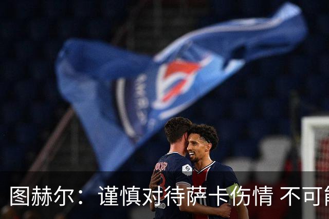 图赫尔：谨慎对待萨卡伤情 不可能每场都首发并打满全场